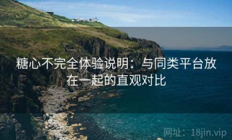 糖心不完全体验说明：与同类平台放在一起的直观对比