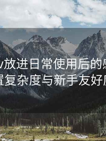 把蘑菇tv放进日常使用后的感受：功能设置复杂度与新手友好度评估