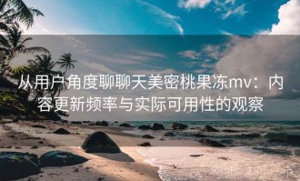 从用户角度聊聊天美密桃果冻mv：内容更新频率与实际可用性的观察