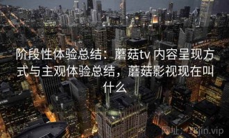 阶段性体验总结：蘑菇tv 内容呈现方式与主观体验总结，蘑菇影视现在叫什么