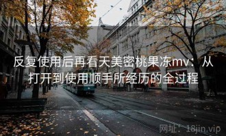 反复使用后再看天美密桃果冻mv：从打开到使用顺手所经历的全过程