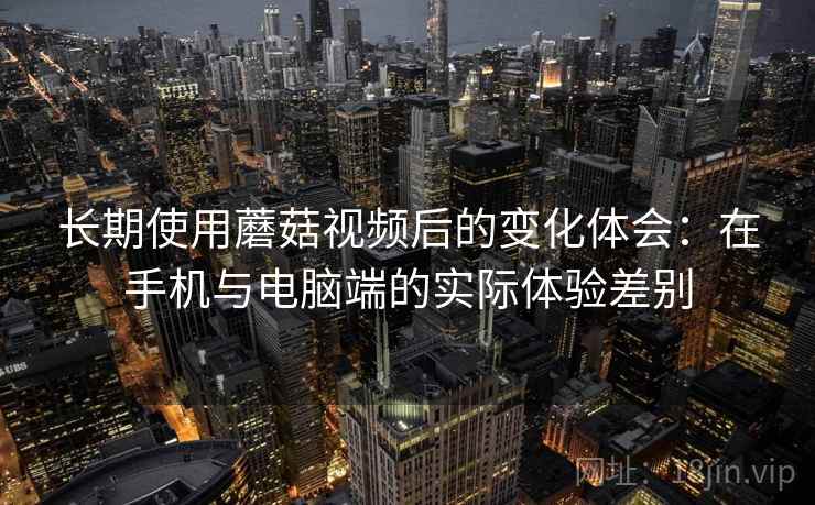 长期使用蘑菇视频后的变化体会：在手机与电脑端的实际体验差别