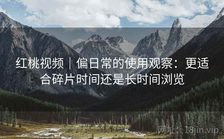 红桃视频｜偏日常的使用观察：更适合碎片时间还是长时间浏览