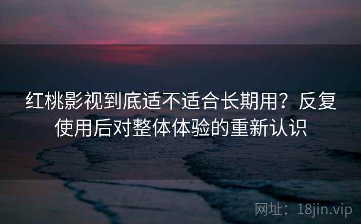 红桃影视到底适不适合长期用？反复使用后对整体体验的重新认识