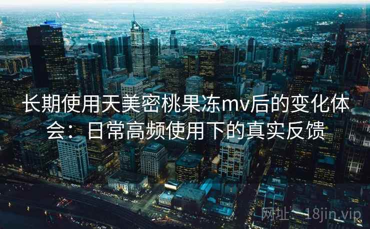 长期使用天美密桃果冻mv后的变化体会:日常高频使用下的真实反馈 长期使用天美密桃果冻mv后的变化体会:日常高频使用下的真实反馈