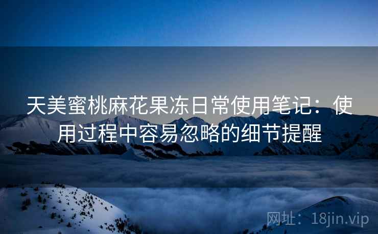 天美蜜桃麻花果冻日常使用笔记：使用过程中容易忽略的细节提醒