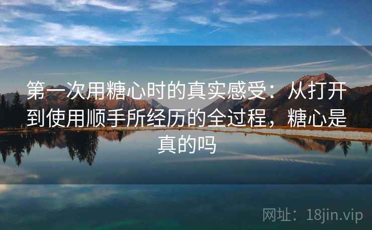第一次用糖心时的真实感受:从打开到使用顺手所经历的全过程,糖心是真的吗 第一次用糖心时的真实感受:从打开到使用顺手所经历的全过程,糖心是真的吗