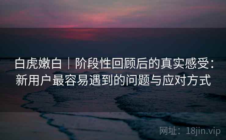 白虎嫩白｜阶段性回顾后的真实感受：新用户最容易遇到的问题与应对方式