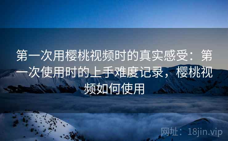 第一次用樱桃视频时的真实感受：第一次使用时的上手难度记录，樱桃视频如何使用