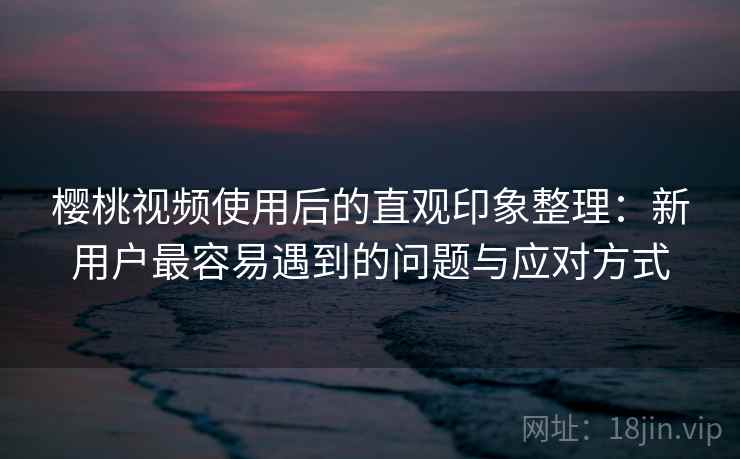 樱桃视频使用后的直观印象整理：新用户最容易遇到的问题与应对方式