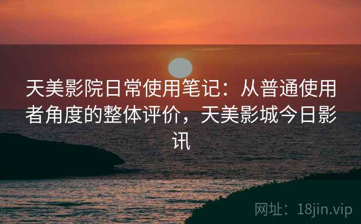 天美影院日常使用笔记:从普通使用者角度的整体评价,天美影城今日影讯 天美影院日常使用笔记:从普通使用者角度的整体评价,天美影城今日影讯