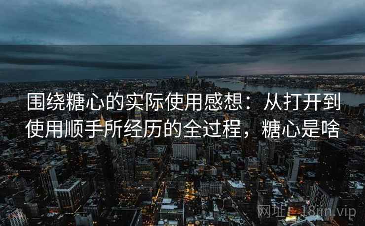 围绕糖心的实际使用感想:从打开到使用顺手所经历的全过程,糖心是啥 围绕糖心的实际使用感想:从打开到使用顺手所经历的全过程,糖心是啥