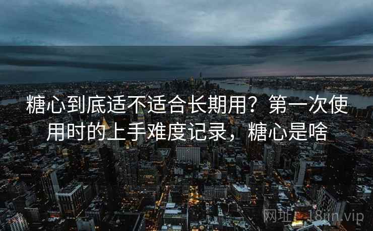 糖心到底适不适合长期用?第一次使用时的上手难度记录,糖心是啥 糖心到底适不适合长期用?第一次使用时的上手难度记录,糖心是啥