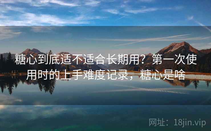 糖心到底适不适合长期用?第一次使用时的上手难度记录,糖心是啥 糖心到底适不适合长期用?第一次使用时的上手难度记录,糖心是啥