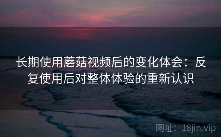 长期使用蘑菇视频后的变化体会:反复使用后对整体体验的重新认识 长期使用蘑菇视频后的变化体会:反复使用后对整体体验的重新认识