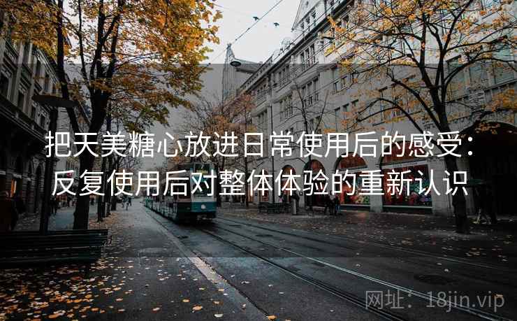 把天美糖心放进日常使用后的感受：反复使用后对整体体验的重新认识