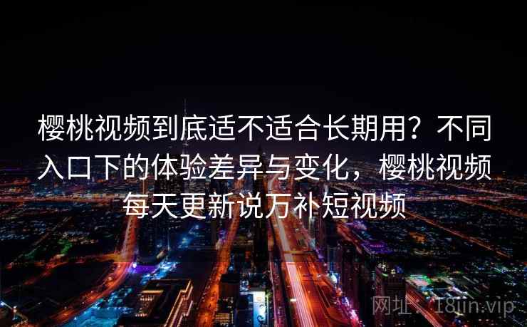 樱桃视频到底适不适合长期用？不同入口下的体验差异与变化，樱桃视频每天更新说万补短视频