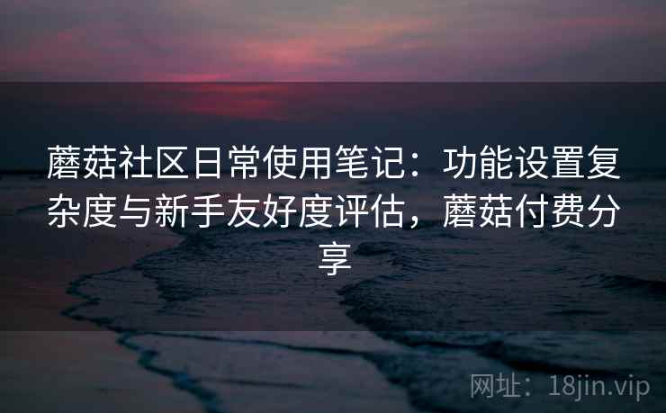 蘑菇社区日常使用笔记:功能设置复杂度与新手友好度评估,蘑菇付费分享 蘑菇社区日常使用笔记:功能设置复杂度与新手友好度评估,蘑菇付费分享