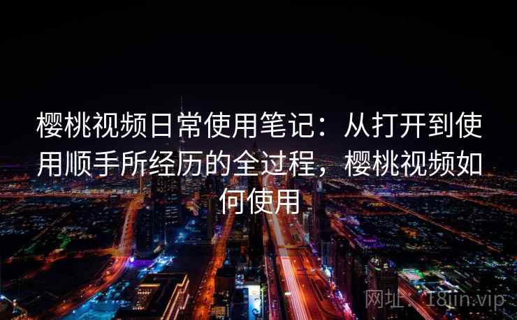 樱桃视频日常使用笔记：从打开到使用顺手所经历的全过程，樱桃视频如何使用