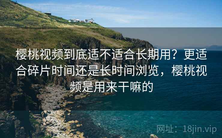 樱桃视频到底适不适合长期用？更适合碎片时间还是长时间浏览，樱桃视频是用来干嘛的