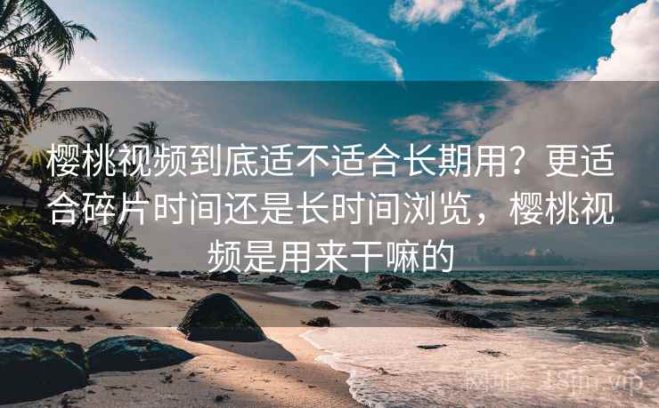 樱桃视频到底适不适合长期用？更适合碎片时间还是长时间浏览，樱桃视频是用来干嘛的
