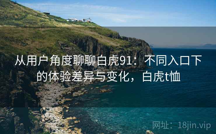 从用户角度聊聊白虎91:不同入口下的体验差异与变化,白虎t恤 从用户角度聊聊白虎91:不同入口下的体验差异与变化,白虎t恤