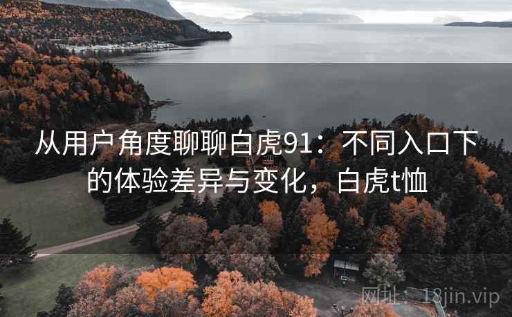 从用户角度聊聊白虎91:不同入口下的体验差异与变化,白虎t恤 从用户角度聊聊白虎91:不同入口下的体验差异与变化,白虎t恤