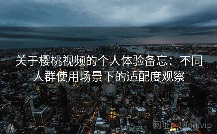 关于樱桃视频的个人体验备忘:不同人群使用场景下的适配度观察 关于樱桃视频的个人体验备忘:不同人群使用场景下的适配度观察