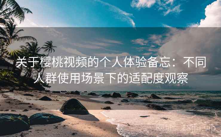关于樱桃视频的个人体验备忘:不同人群使用场景下的适配度观察 关于樱桃视频的个人体验备忘:不同人群使用场景下的适配度观察