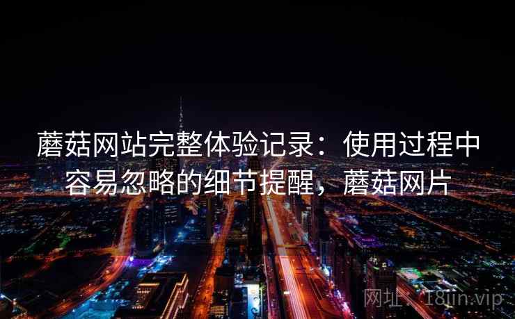 蘑菇网站完整体验记录：使用过程中容易忽略的细节提醒，蘑菇网片