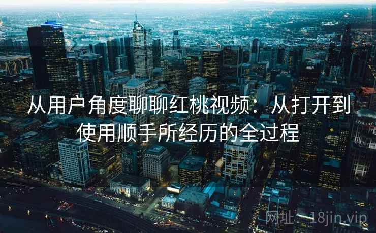 从用户角度聊聊红桃视频：从打开到使用顺手所经历的全过程