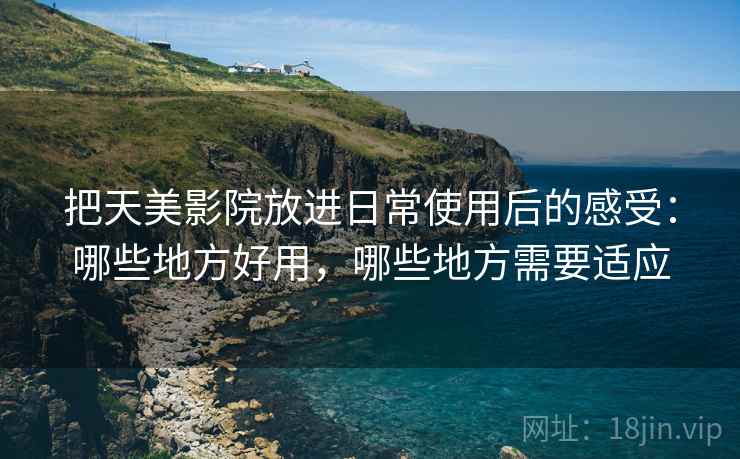 把天美影院放进日常使用后的感受：哪些地方好用，哪些地方需要适应