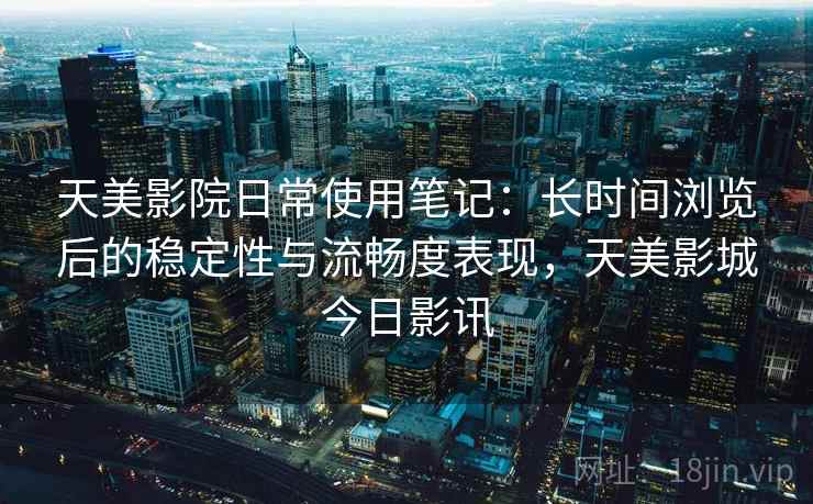 天美影院日常使用笔记：长时间浏览后的稳定性与流畅度表现，天美影城今日影讯