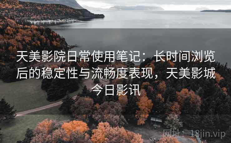 天美影院日常使用笔记：长时间浏览后的稳定性与流畅度表现，天美影城今日影讯
