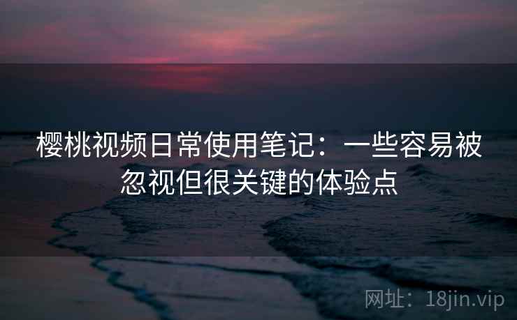樱桃视频日常使用笔记：一些容易被忽视但很关键的体验点