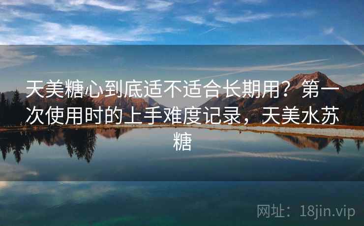 天美糖心到底适不适合长期用？第一次使用时的上手难度记录，天美水苏糖