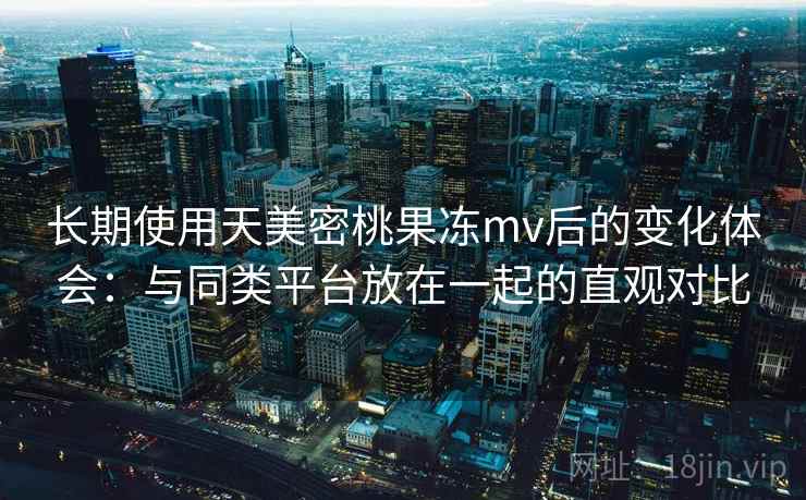 长期使用天美密桃果冻mv后的变化体会：与同类平台放在一起的直观对比