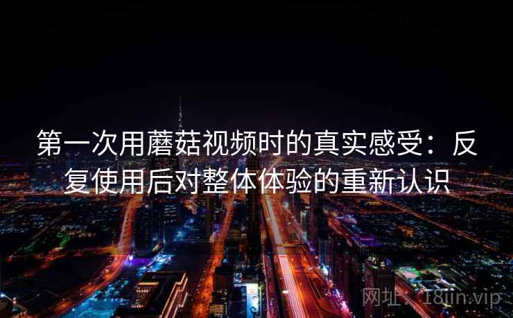 第一次用蘑菇视频时的真实感受：反复使用后对整体体验的重新认识