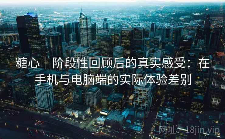糖心｜阶段性回顾后的真实感受：在手机与电脑端的实际体验差别