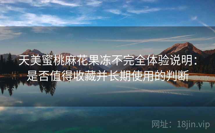 天美蜜桃麻花果冻不完全体验说明：是否值得收藏并长期使用的判断