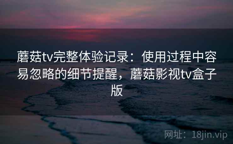 蘑菇tv完整体验记录：使用过程中容易忽略的细节提醒，蘑菇影视tv盒子版