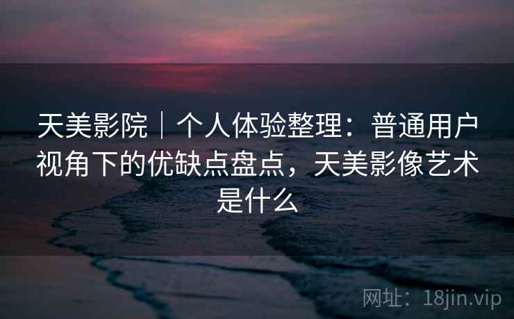 天美影院｜个人体验整理：普通用户视角下的优缺点盘点，天美影像艺术是什么