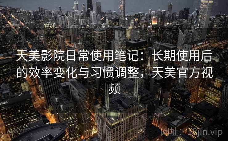 天美影院日常使用笔记：长期使用后的效率变化与习惯调整，天美官方视频