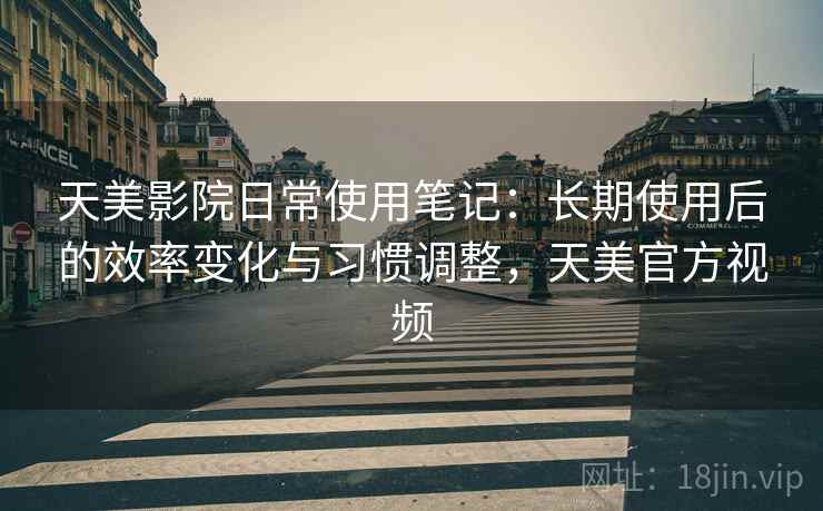 天美影院日常使用笔记：长期使用后的效率变化与习惯调整，天美官方视频