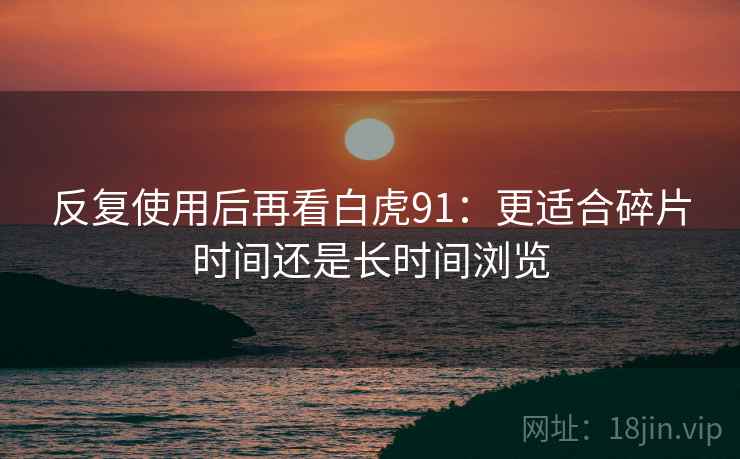 反复使用后再看白虎91:更适合碎片时间还是长时间浏览 反复使用后再看白虎91:更适合碎片时间还是长时间浏览