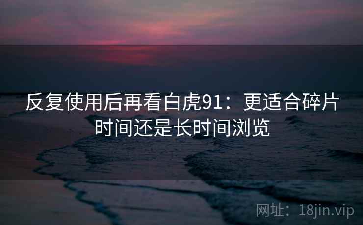 反复使用后再看白虎91:更适合碎片时间还是长时间浏览 反复使用后再看白虎91:更适合碎片时间还是长时间浏览