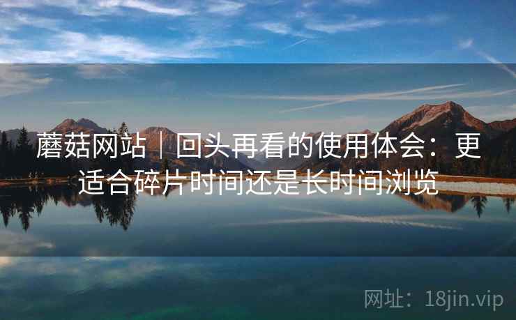 蘑菇网站|回头再看的使用体会:更适合碎片时间还是长时间浏览 蘑菇网站|回头再看的使用体会:更适合碎片时间还是长时间浏览