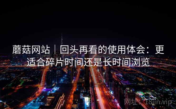 蘑菇网站|回头再看的使用体会:更适合碎片时间还是长时间浏览 蘑菇网站|回头再看的使用体会:更适合碎片时间还是长时间浏览