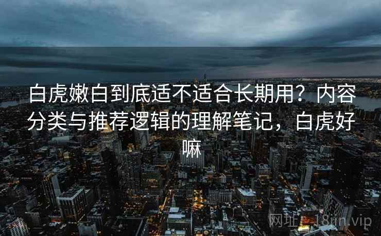 白虎嫩白到底适不适合长期用？内容分类与推荐逻辑的理解笔记，白虎好嘛