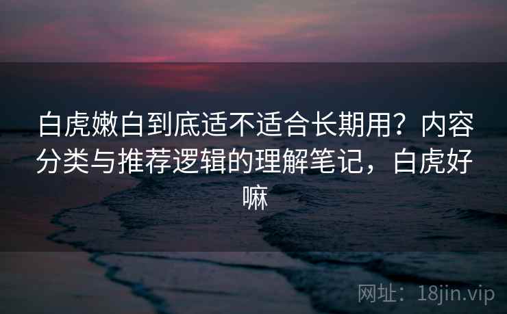 白虎嫩白到底适不适合长期用？内容分类与推荐逻辑的理解笔记，白虎好嘛